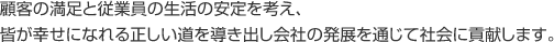 顧客の満足と従業員の生活の安定を考え、皆が幸せになれる正しい道を導き出し会社の発展を通じて社会に貢献します。